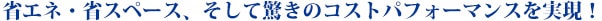 省エネ・省スペース、そして驚きのコストパフォーマンスを実現！