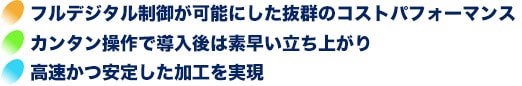 【フルデジタル制御が可能な抜群のコストパフォーマンス】【カンタン操作で導入後は素早い立ち上がり】【高速かつ安定した加工を実現】
